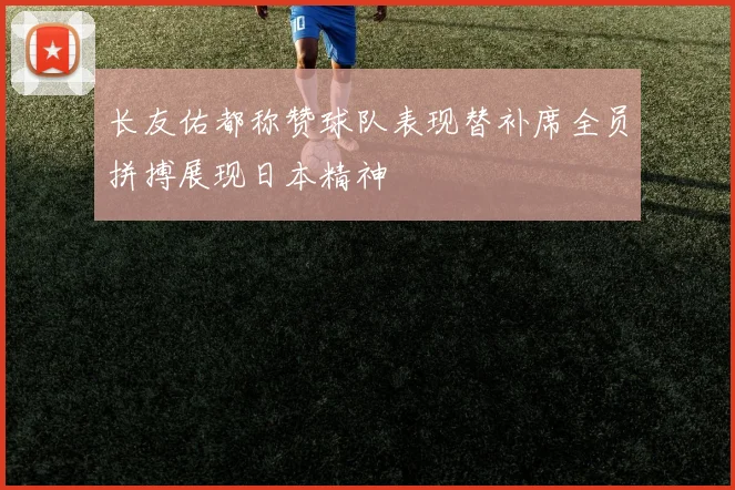 长友佑都称赞球队表现替补席全员拼搏展现日本精神