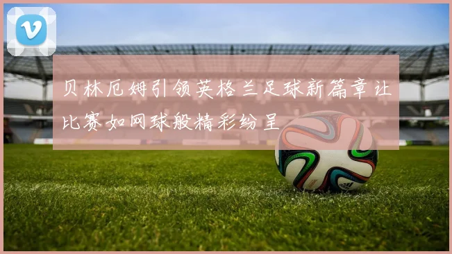 贝林厄姆引领英格兰足球新篇章让比赛如网球般精彩纷呈