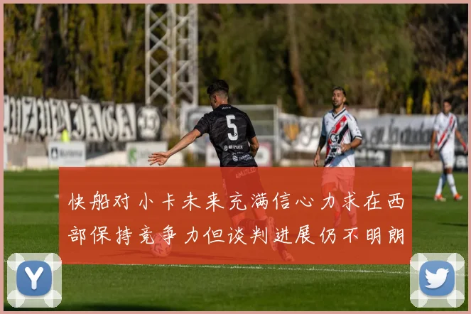 快船对小卡未来充满信心力求在西部保持竞争力但谈判进展仍不明朗
