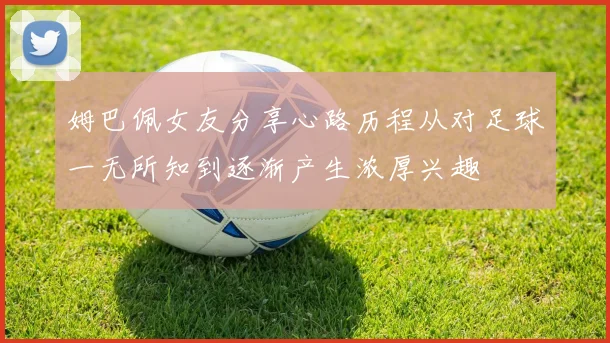 姆巴佩女友分享心路历程从对足球一无所知到逐渐产生浓厚兴趣