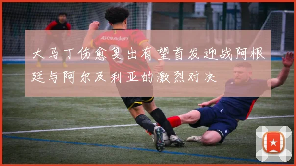 大马丁伤愈复出有望首发迎战阿根廷与阿尔及利亚的激烈对决
