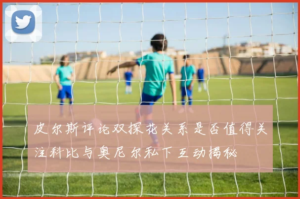 皮尔斯评论双探花关系是否值得关注科比与奥尼尔私下互动揭秘