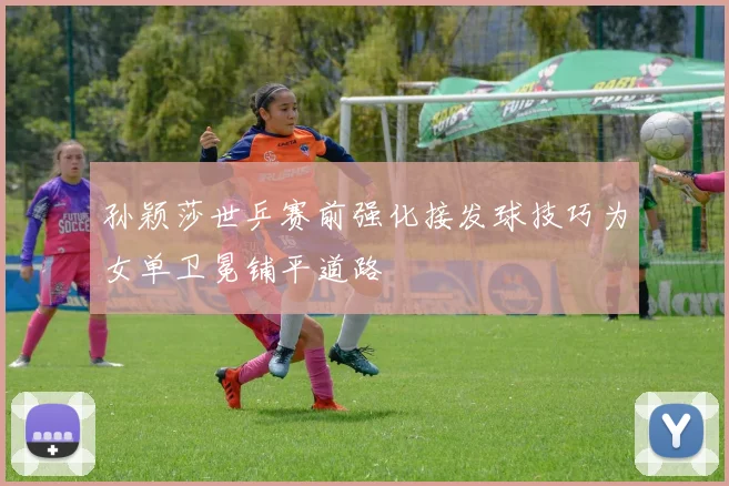 孙颖莎世乒赛前强化接发球技巧为女单卫冕铺平道路
