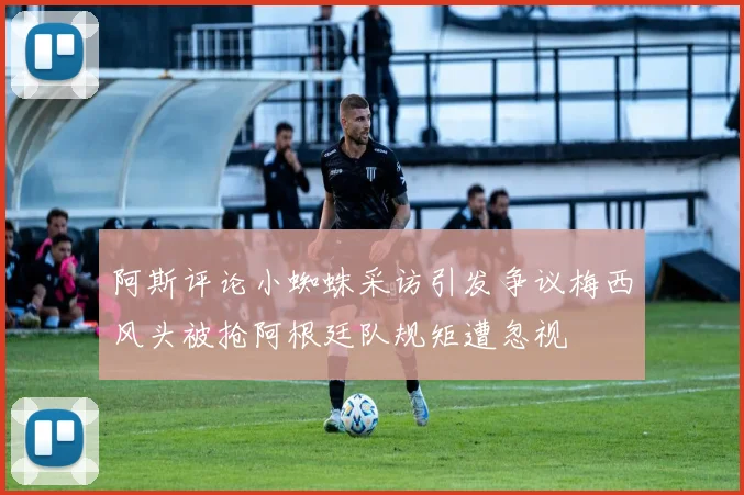 阿斯评论小蜘蛛采访引发争议梅西风头被抢阿根廷队规矩遭忽视