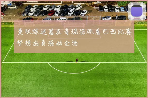 曼联球迷蓄发哥现场观看巴西比赛梦想成真感动全场
