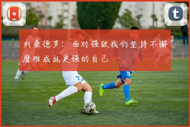利桑德罗：面对强敌我们坚持不懈磨难成就更强的自己