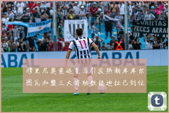 穆里尼奥重返皇马引发热潮库库尔图瓦加盟三大将助教赫迪拉已到位