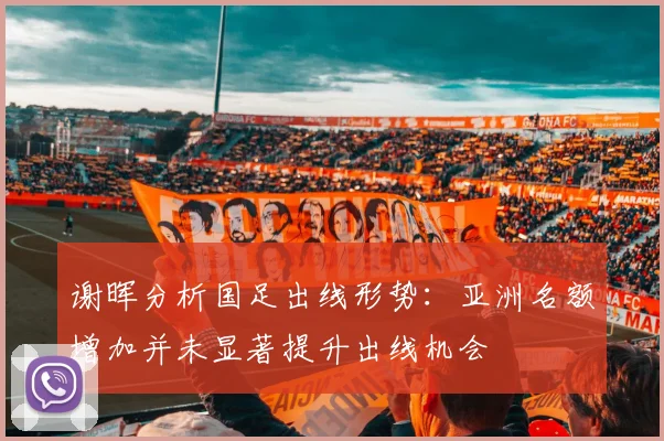 谢晖分析国足出线形势：亚洲名额增加并未显著提升出线机会