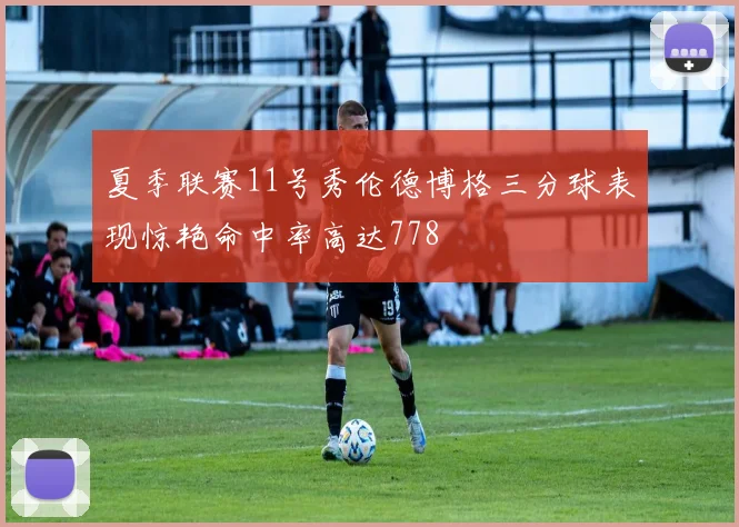 夏季联赛11号秀伦德博格三分球表现惊艳命中率高达778