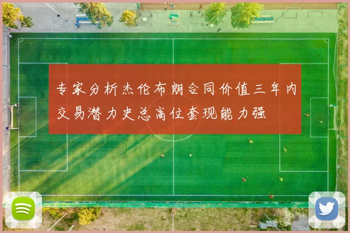 专家分析杰伦布朗合同价值三年内交易潜力史总高位套现能力强