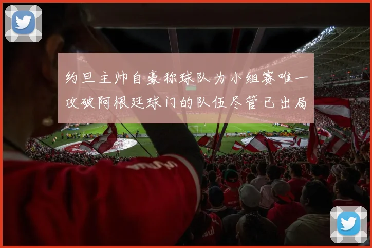 约旦主帅自豪称球队为小组赛唯一攻破阿根廷球门的队伍尽管已出局